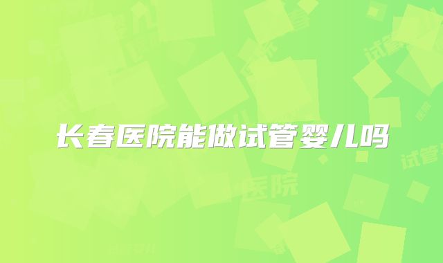 长春医院能做试管婴儿吗