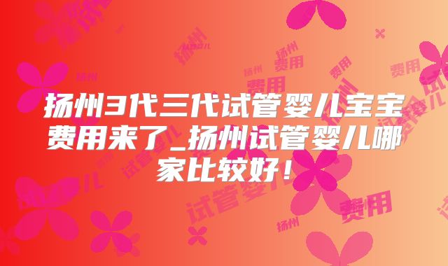 扬州3代三代试管婴儿宝宝费用来了_扬州试管婴儿哪家比较好！