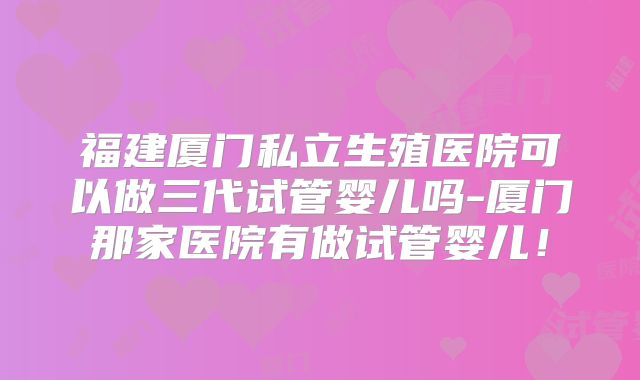 福建厦门私立生殖医院可以做三代试管婴儿吗-厦门那家医院有做试管婴儿！