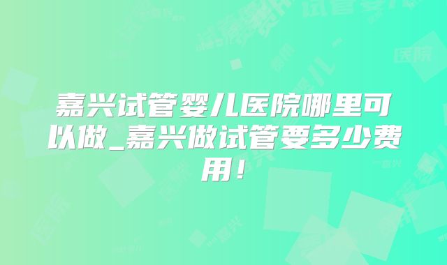 嘉兴试管婴儿医院哪里可以做_嘉兴做试管要多少费用！