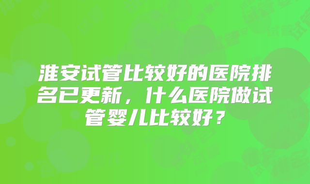 淮安试管比较好的医院排名已更新，什么医院做试管婴儿比较好？