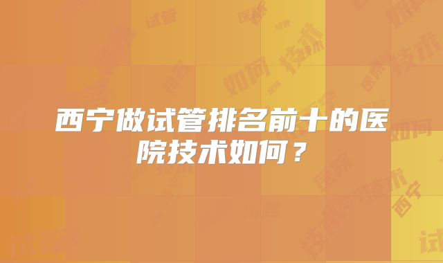 西宁做试管排名前十的医院技术如何?