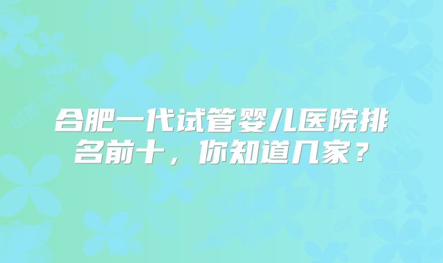 合肥一代试管婴儿医院排名前十，你知道几家？