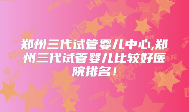 郑州三代试管婴儿中心,郑州三代试管婴儿比较好医院排名！