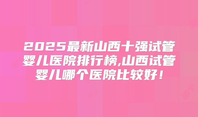 2025最新山西十强试管婴儿医院排行榜,山西试管婴儿哪个医院比较好!