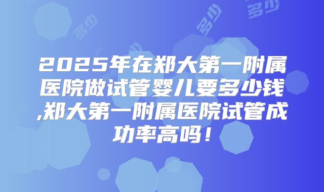 2025年在郑大第一附属医院做试管婴儿要多少钱,郑大第一附属医院试管成功率高吗！