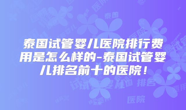 泰国试管婴儿医院排行费用是怎么样的-泰国试管婴儿排名前十的医院！
