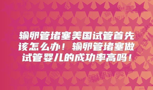 输卵管堵塞美国试管首先该怎么办！输卵管堵塞做试管婴儿的成功率高吗！