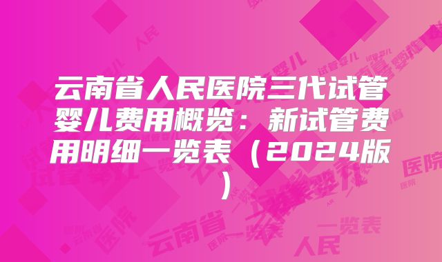 云南省人民医院三代试管婴儿费用概览：新试管费用明细一览表（2024版）
