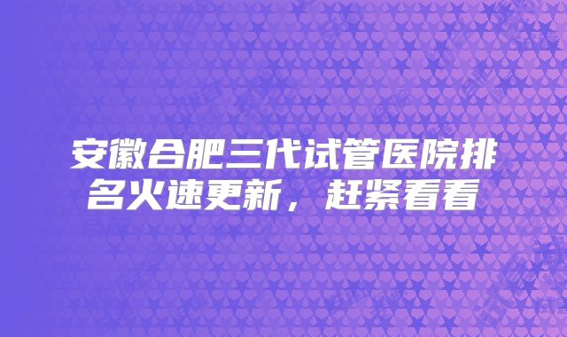 安徽合肥三代试管医院排名火速更新,赶紧看看