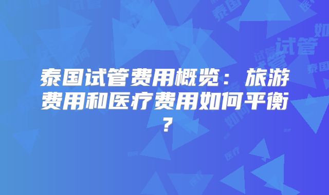 泰国试管费用概览：旅游费用和医疗费用如何平衡？