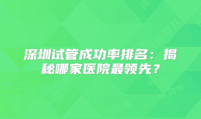 深圳试管成功率排名:揭秘哪家医院最领先?