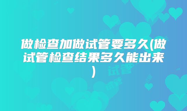 做检查加做试管要多久(做试管检查结果多久能出来)