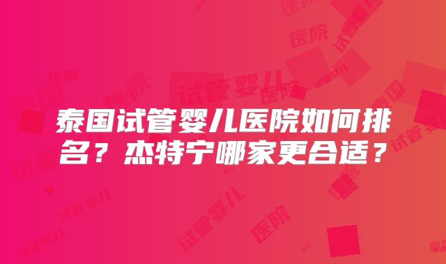 泰国试管婴儿医院如何排名?杰特宁哪家更合适?