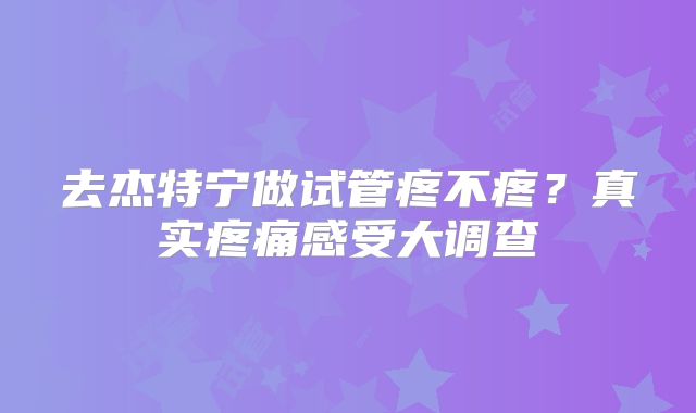 去杰特宁做试管疼不疼?真实疼痛感受大调查