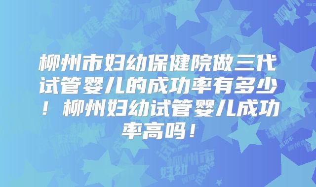 柳州市妇幼保健院做三代试管婴儿的成功率有多少！柳州妇幼试管婴儿成功率高吗！