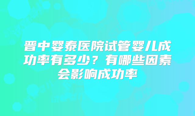 晋中婴泰医院试管婴儿成功率有多少？有哪些因素会影响成功率