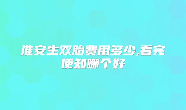 淮安生双胎费用多少,看完便知哪个好