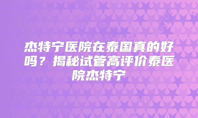 杰特宁医院在泰国真的好吗？揭秘试管高评价泰医院杰特宁