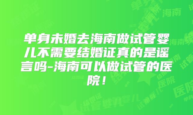 单身未婚去海南做试管婴儿不需要结婚证真的是谣言吗-海南可以做试管的医院!