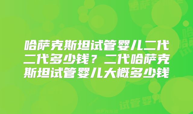 哈萨克斯坦试管婴儿二代二代多少钱？二代哈萨克斯坦试管婴儿大概多少钱