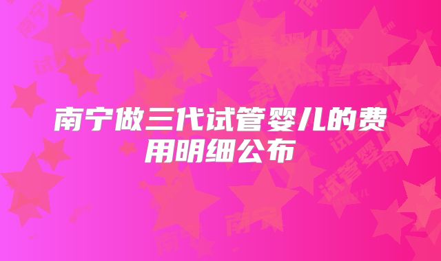 南宁做三代试管婴儿的费用明细公布