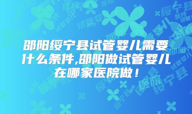 邵阳绥宁县试管婴儿需要什么条件,邵阳做试管婴儿在哪家医院做！