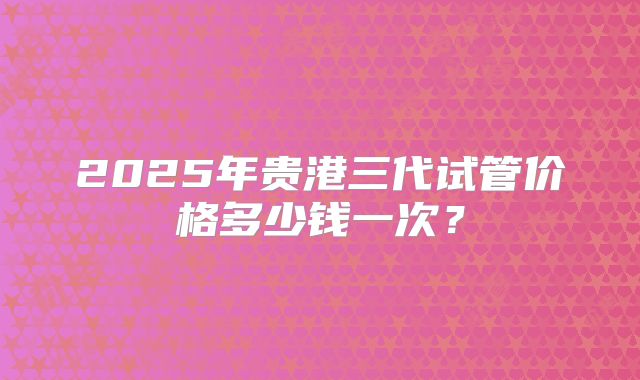 2025年贵港三代试管价格多少钱一次?