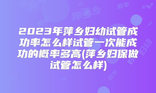 2023年萍乡妇幼试管成功率怎么样试管一次能成功的概率多高(萍乡妇保做试管怎么样)