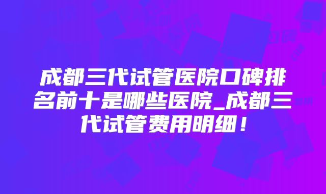 成都三代试管医院口碑排名前十是哪些医院_成都三代试管费用明细！