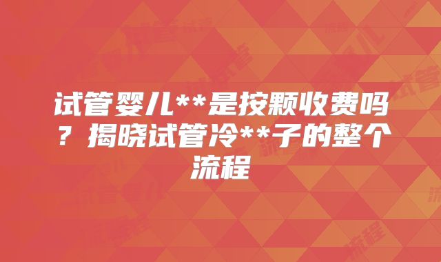 试管婴儿**是按颗收费吗？揭晓试管冷**子的整个流程