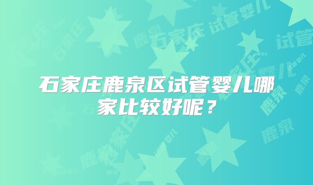 石家庄鹿泉区试管婴儿哪家比较好呢?