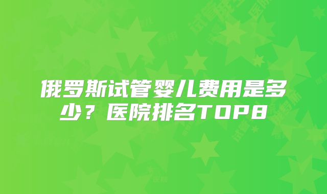 俄罗斯试管婴儿费用是多少?医院排名TOP8