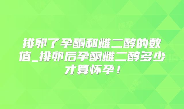 排卵了孕酮和雌二醇的数值_排卵后孕酮雌二醇多少才算怀孕!