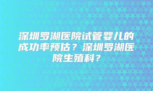 深圳罗湖医院试管婴儿的成功率预估？深圳罗湖医院生殖科？