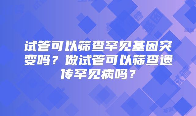 试管可以筛查罕见基因突变吗？做试管可以筛查遗传罕见病吗？