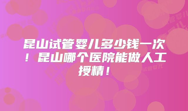 昆山试管婴儿多少钱一次！昆山哪个医院能做人工授精！