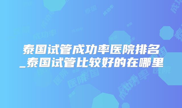 泰国试管成功率医院排名_泰国试管比较好的在哪里