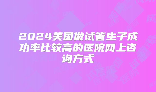 2024美国做试管生子成功率比较高的医院网上咨询方式