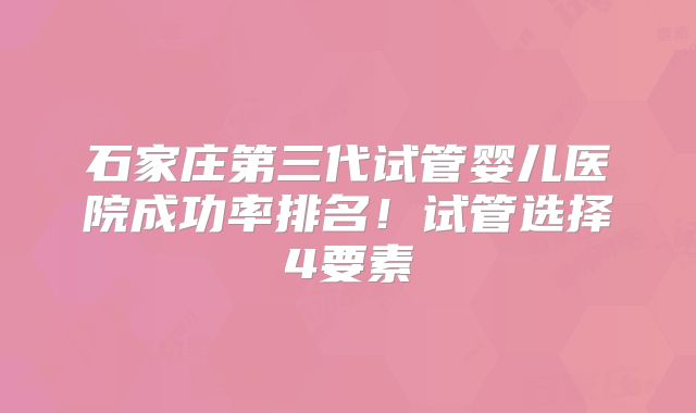 石家庄第三代试管婴儿医院成功率排名！试管选择4要素
