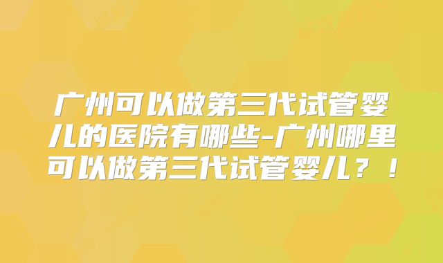 广州可以做第三代试管婴儿的医院有哪些-广州哪里可以做第三代试管婴儿？！