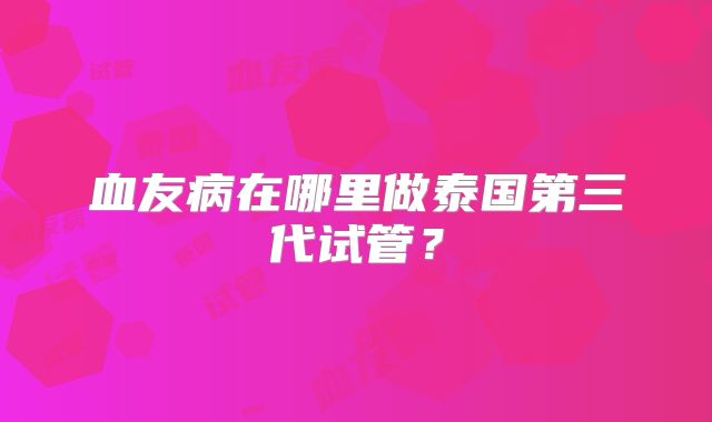 血友病在哪里做泰国第三代试管？