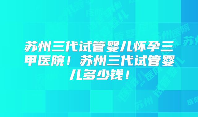 苏州三代试管婴儿怀孕三甲医院！苏州三代试管婴儿多少钱！