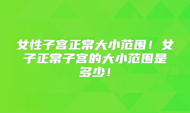 女性子宫正常大小范围!女子正常子宫的大小范围是多少!