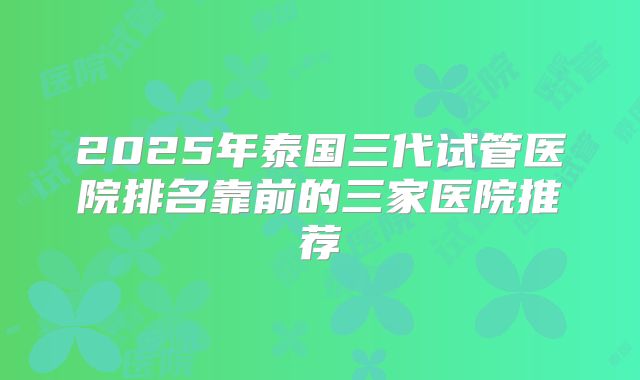 2025年泰国三代试管医院排名靠前的三家医院推荐