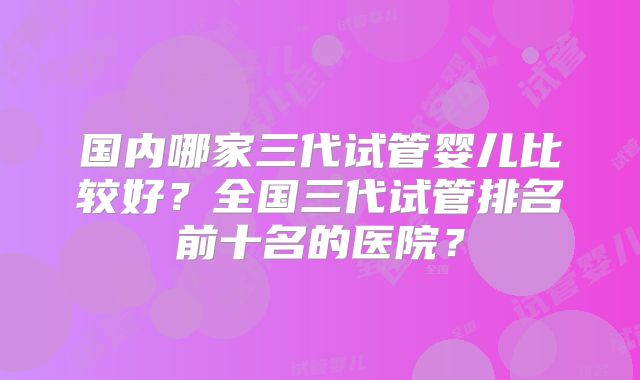 国内哪家三代试管婴儿比较好？全国三代试管排名前十名的医院？