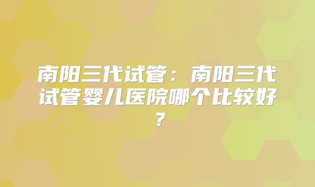 南阳三代试管:南阳三代试管婴儿医院哪个比较好?