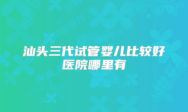 汕头三代试管婴儿比较好医院哪里有