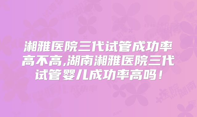 湘雅医院三代试管成功率高不高,湖南湘雅医院三代试管婴儿成功率高吗！