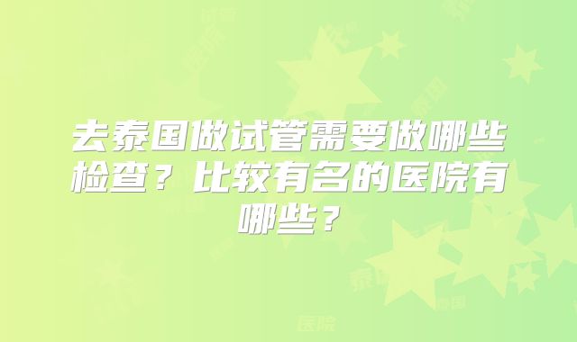 去泰国做试管需要做哪些检查?比较有名的医院有哪些?